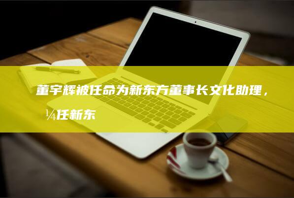 董宇辉被任命为新东方董事长文化助理，兼任新东方文旅副总裁，会带来哪些影响？